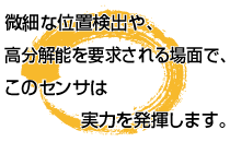 微細な位置検出や、高分解能を要求される場面で、このセンサは             実力を発揮します。